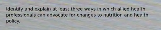 Identify and explain at least three ways in which allied health professionals can advocate for changes to nutrition and health policy.