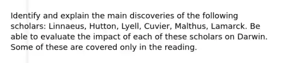 Identify and explain the main discoveries of the following scholars: Linnaeus, Hutton, Lyell, Cuvier, Malthus, Lamarck. Be able to evaluate the impact of each of these scholars on Darwin. Some of these are covered only in the reading.