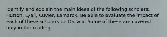 Identify and explain the main ideas of the following scholars: Hutton, Lyell, Cuvier, Lamarck. Be able to evaluate the impact of each of these scholars on Darwin. Some of these are covered only in the reading.