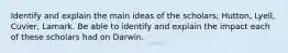 Identify and explain the main ideas of the scholars; Hutton, Lyell, Cuvier, Lamark. Be able to identify and explain the impact each of these scholars had on Darwin.