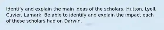 Identify and explain the main ideas of the scholars; Hutton, Lyell, Cuvier, Lamark. Be able to identify and explain the impact each of these scholars had on Darwin.