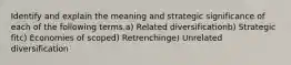 Identify and explain the meaning and strategic significance of each of the following terms.a) Related diversificationb) Strategic fitc) Economies of scoped) Retrenchinge) Unrelated diversification