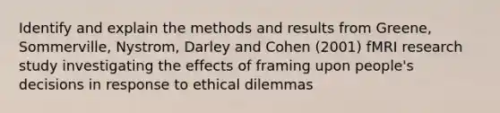 Identify and explain the methods and results from Greene, Sommerville, Nystrom, Darley and Cohen (2001) fMRI research study investigating the effects of framing upon people's decisions in response to ethical dilemmas