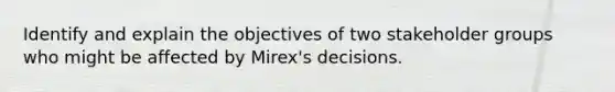 Identify and explain the objectives of two stakeholder groups who might be affected by Mirex's decisions.