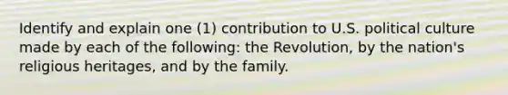 Identify and explain one (1) contribution to U.S. political culture made by each of the following: the Revolution, by the nation's religious heritages, and by the family.