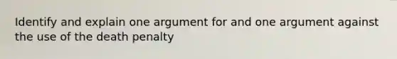 Identify and explain one argument for and one argument against the use of the death penalty