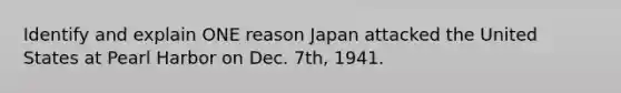 Identify and explain ONE reason Japan attacked the United States at Pearl Harbor on Dec. 7th, 1941.