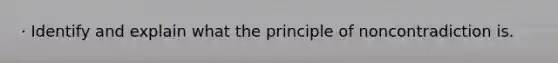 · Identify and explain what the principle of noncontradiction is.