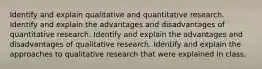 Identify and explain qualitative and quantitative research. Identify and explain the advantages and disadvantages of quantitative research. Identify and explain the advantages and disadvantages of qualitative research. Identify and explain the approaches to qualitative research that were explained in class.