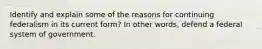 Identify and explain some of the reasons for continuing federalism in its current form? In other words, defend a federal system of government.