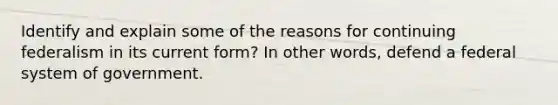 Identify and explain some of the reasons for continuing federalism in its current form? In other words, defend a federal system of government.