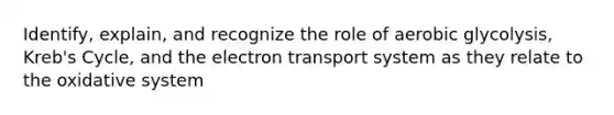 Identify, explain, and recognize the role of aerobic glycolysis, Kreb's Cycle, and the electron transport system as they relate to the oxidative system