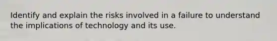 Identify and explain the risks involved in a failure to understand the implications of technology and its use.