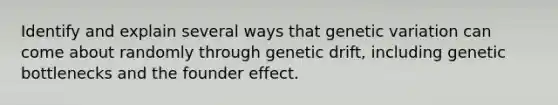 Identify and explain several ways that genetic variation can come about randomly through genetic drift, including genetic bottlenecks and the founder effect.