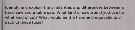 Identify and explain the similarities and differences between a band saw and a table saw. What kind of saw would you use for what kind of cut? What would be the handheld equivalents of each of these tools?