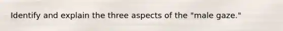 Identify and explain the three aspects of the "male gaze."