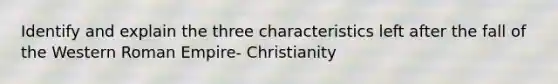 Identify and explain the three characteristics left after the fall of the Western Roman Empire- Christianity