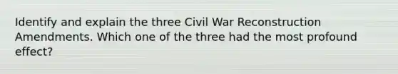 Identify and explain the three Civil War Reconstruction Amendments. Which one of the three had the most profound effect?