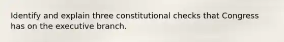 Identify and explain three constitutional checks that Congress has on the executive branch.