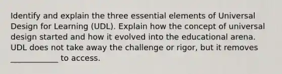 Identify and explain the three <a href='https://www.questionai.com/knowledge/kqSssz4B6a-essential-elements' class='anchor-knowledge'>essential elements</a> of Universal Design for Learning (UDL). Explain how the concept of universal design started and how it evolved into the educational arena. UDL does not take away the challenge or rigor, but it removes ____________ to access.