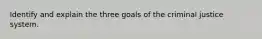 Identify and explain the three goals of the criminal justice system.