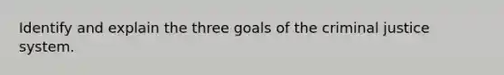 Identify and explain the three goals of the criminal justice system.