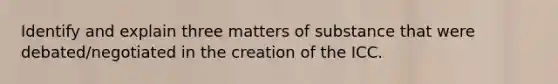 Identify and explain three matters of substance that were debated/negotiated in the creation of the ICC.