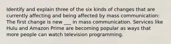 Identify and explain three of the six kinds of changes that are currently affecting and being affected by mass communication: The first change is new ___ in mass communication. Services like Hulu and Amazon Prime are becoming popular as ways that more people can watch television programming.