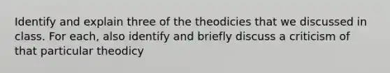 Identify and explain three of the theodicies that we discussed in class. For each, also identify and briefly discuss a criticism of that particular theodicy