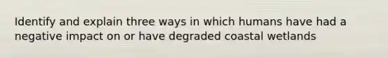 Identify and explain three ways in which humans have had a negative impact on or have degraded coastal wetlands