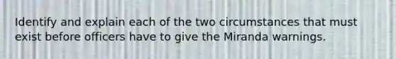 Identify and explain each of the two circumstances that must exist before officers have to give the Miranda warnings.