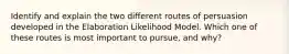 Identify and explain the two different routes of persuasion developed in the Elaboration Likelihood Model. Which one of these routes is most important to pursue, and why?