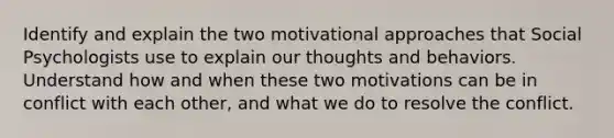 Identify and explain the two motivational approaches that Social Psychologists use to explain our thoughts and behaviors. Understand how and when these two motivations can be in conflict with each other, and what we do to resolve the conflict.