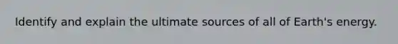 Identify and explain the ultimate sources of all of Earth's energy.