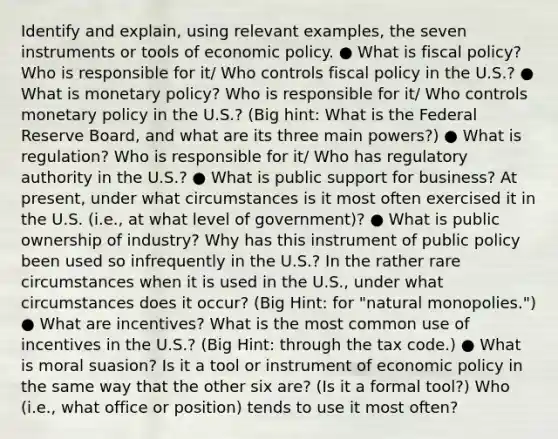 Identify and explain, using relevant examples, the seven instruments or tools of economic policy. ● What is fiscal policy? Who is responsible for it/ Who controls fiscal policy in the U.S.? ● What is monetary policy? Who is responsible for it/ Who controls monetary policy in the U.S.? (Big hint: What is the Federal Reserve Board, and what are its three main powers?) ● What is regulation? Who is responsible for it/ Who has regulatory authority in the U.S.? ● What is public support for business? At present, under what circumstances is it most often exercised it in the U.S. (i.e., at what level of government)? ● What is public ownership of industry? Why has this instrument of public policy been used so infrequently in the U.S.? In the rather rare circumstances when it is used in the U.S., under what circumstances does it occur? (Big Hint: for "natural monopolies.") ● What are incentives? What is the most common use of incentives in the U.S.? (Big Hint: through the tax code.) ● What is moral suasion? Is it a tool or instrument of economic policy in the same way that the other six are? (Is it a formal tool?) Who (i.e., what office or position) tends to use it most often?