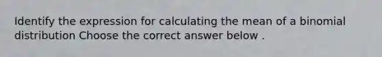 Identify the expression for calculating the mean of a binomial distribution Choose the correct answer below .