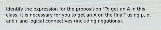 Identify the expression for the proposition "To get an A in this class, it is necessary for you to get an A on the final" using p, q, and r and logical connectives (including negations).