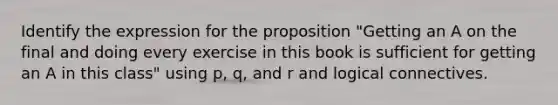 Identify the expression for the proposition "Getting an A on the final and doing every exercise in this book is sufficient for getting an A in this class" using p, q, and r and logical connectives.