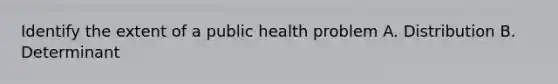 Identify the extent of a public health problem A. Distribution B. Determinant