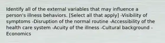 Identify all of the external variables that may influence a person's illness behaviors. [Select all that apply] -Visibility of symptoms -Disruption of the normal routine -Accessibility of the health care system -Acuity of the illness -Cultural background -Economics