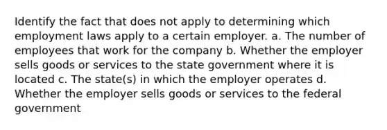 Identify the fact that does not apply to determining which employment laws apply to a certain employer. a. The number of employees that work for the company b. Whether the employer sells goods or services to the state government where it is located c. The state(s) in which the employer operates d. Whether the employer sells goods or services to the federal government