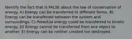 Identify the fact that is FALSE about the law of conservation of energy. A) Energy can be transferred to different forms. B) Energy can be transferred between the system and surroundings. C) Potential energy could be transferred to kinetic energy. D) Energy cannot be transferred from one object to another. E) Energy can be neither created nor destroyed.