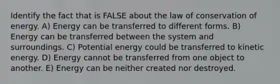 Identify the fact that is FALSE about the law of conservation of energy. A) Energy can be transferred to different forms. B) Energy can be transferred between the system and surroundings. C) Potential energy could be transferred to kinetic energy. D) Energy cannot be transferred from one object to another. E) Energy can be neither created nor destroyed.