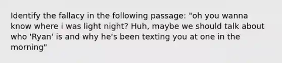 Identify the fallacy in the following passage: "oh you wanna know where i was light night? Huh, maybe we should talk about who 'Ryan' is and why he's been texting you at one in the morning"