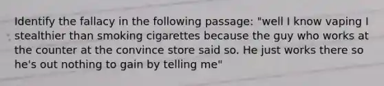 Identify the fallacy in the following passage: "well I know vaping I stealthier than smoking cigarettes because the guy who works at the counter at the convince store said so. He just works there so he's out nothing to gain by telling me"