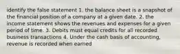 identify the false statement 1. the balance sheet is a snapshot of the financial position of a company at a given date. 2. the income statement shows the revenues and expenses for a given period of time. 3. Debits must equal credits for all recorded business transactions 4. Under the cash basis of accounting, revenue is recorded when earned