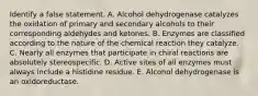 Identify a false statement. A. Alcohol dehydrogenase catalyzes the oxidation of primary and secondary alcohols to their corresponding aldehydes and ketones. B. Enzymes are classified according to the nature of the chemical reaction they catalyze. C. Nearly all enzymes that participate in chiral reactions are absolutely stereospecific. D. Active sites of all enzymes must always include a histidine residue. E. Alcohol dehydrogenase is an oxidoreductase.