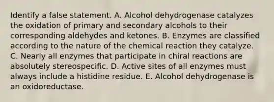 Identify a false statement. A. Alcohol dehydrogenase catalyzes the oxidation of primary and secondary alcohols to their corresponding aldehydes and ketones. B. Enzymes are classified according to the nature of the chemical reaction they catalyze. C. Nearly all enzymes that participate in chiral reactions are absolutely stereospecific. D. Active sites of all enzymes must always include a histidine residue. E. Alcohol dehydrogenase is an oxidoreductase.