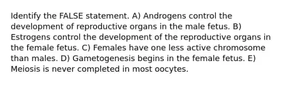 Identify the FALSE statement. A) Androgens control the development of reproductive organs in the male fetus. B) Estrogens control the development of the reproductive organs in the female fetus. C) Females have one less active chromosome than males. D) Gametogenesis begins in the female fetus. E) Meiosis is never completed in most oocytes.