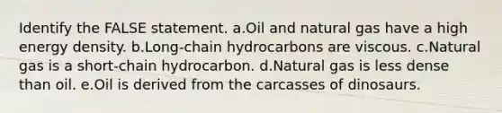 Identify the FALSE statement. a.Oil and natural gas have a high energy density. b.Long-chain hydrocarbons are viscous. c.Natural gas is a short-chain hydrocarbon. d.Natural gas is less dense than oil. e.Oil is derived from the carcasses of dinosaurs.